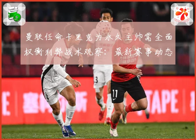 曼联任命卡里克为永久主帅需全面权衡利弊战术观察：最新赛事动态与深度分析