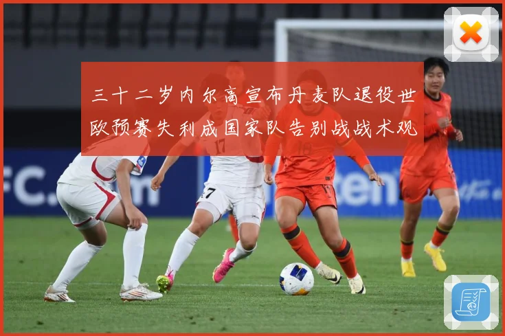 三十二岁内尔高宣布丹麦队退役世欧预赛失利成国家队告别战战术观察：最新赛事动态与深度分析