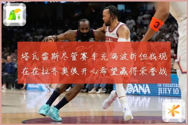 塔瓦雷斯尽管赛季充满波折但我现在在拉齐奥很开心希望赢得荣誉战术观察：最新赛事动态与深度分析