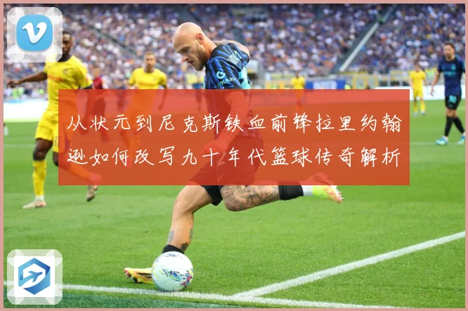 从状元到尼克斯铁血前锋拉里约翰逊如何改写九十年代篮球传奇解析：最新赛事动态与深度分析