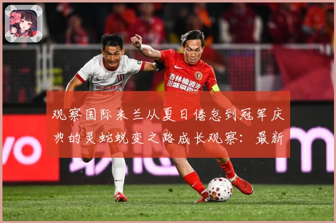 观察国际米兰从夏日倦怠到冠军庆典的灵蛇蜕变之路成长观察：最新赛事动态与深度分析