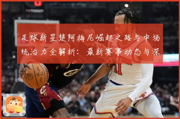 足球新星楚阿梅尼崛起之路与中场统治力全解析：最新赛事动态与深度分析