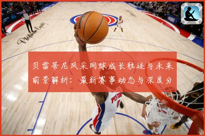 贝雷蒂尼风采网球成长轨迹与未来前景解析：最新赛事动态与深度分析