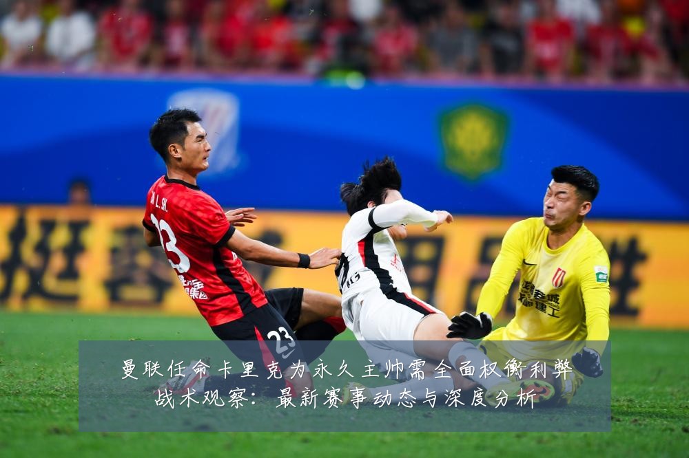 曼联任命卡里克为永久主帅需全面权衡利弊战术观察:最新赛事动态与深度分析