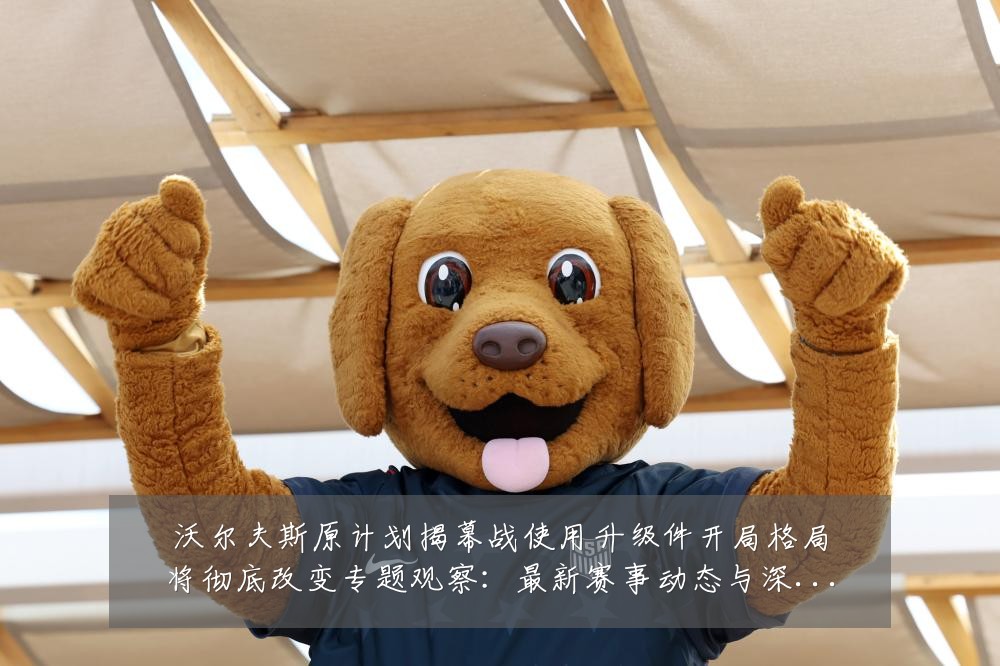 沃尔夫斯原计划揭幕战使用升级件开局格局将彻底改变专题观察:最新赛事动态与深度分析